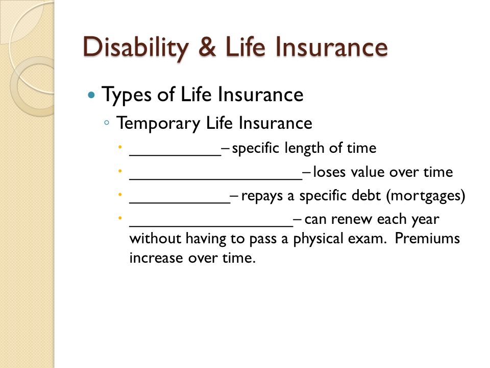 Disability & Life Insurance Types of Life Insurance ◦ Temporary Life Insurance  __________– specific length of time  ___________________– loses value over time  ___________– repays a specific debt (mortgages)  __________________– can renew each year without having to pass a physical exam.