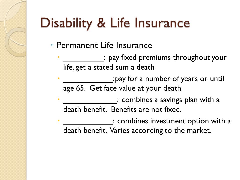 Disability & Life Insurance ◦ Permanent Life Insurance  _________: pay fixed premiums throughout your life, get a stated sum a death  ___________: pay for a number of years or until age 65.