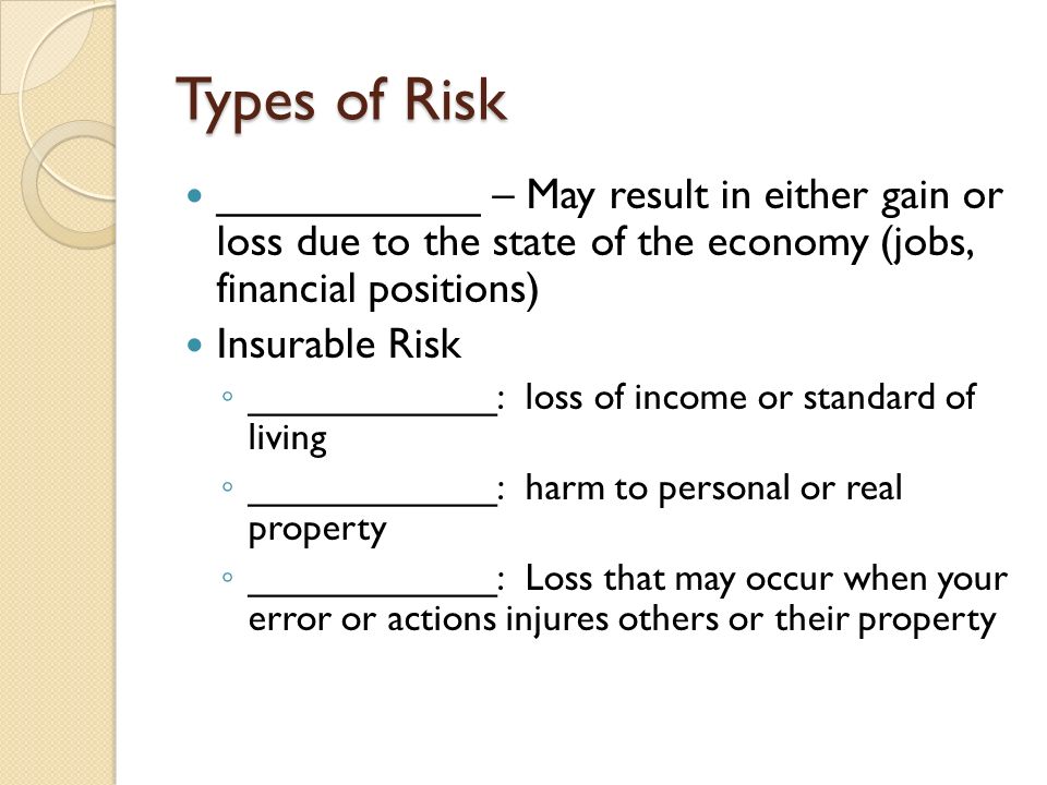 Types of Risk ___________ – May result in either gain or loss due to the state of the economy (jobs, financial positions) Insurable Risk ◦ ____________: loss of income or standard of living ◦ ____________: harm to personal or real property ◦ ____________: Loss that may occur when your error or actions injures others or their property