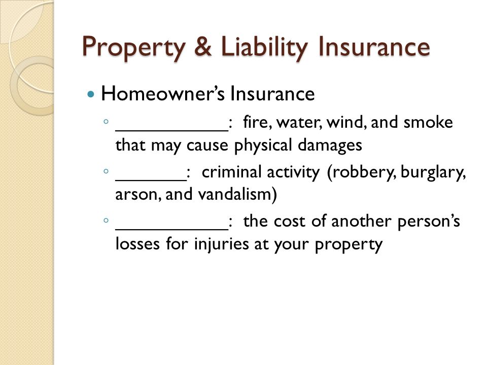 Property & Liability Insurance Homeowner’s Insurance ◦ ___________: fire, water, wind, and smoke that may cause physical damages ◦ _______: criminal activity (robbery, burglary, arson, and vandalism) ◦ ___________: the cost of another person’s losses for injuries at your property