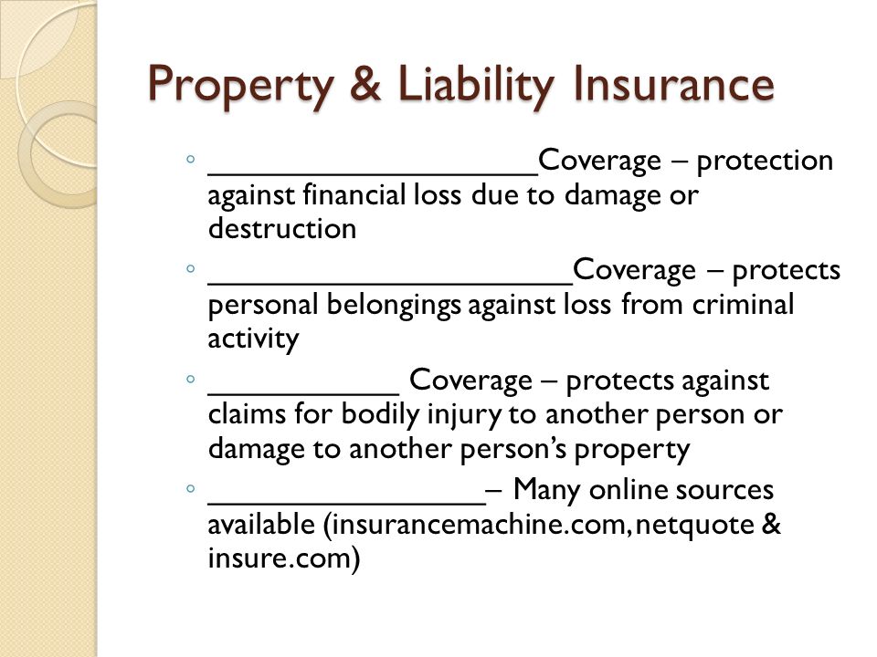 Property & Liability Insurance ◦ ___________________Coverage – protection against financial loss due to damage or destruction ◦ _____________________Coverage – protects personal belongings against loss from criminal activity ◦ ___________ Coverage – protects against claims for bodily injury to another person or damage to another person’s property ◦ ________________– Many online sources available (insurancemachine.com, netquote & insure.com)