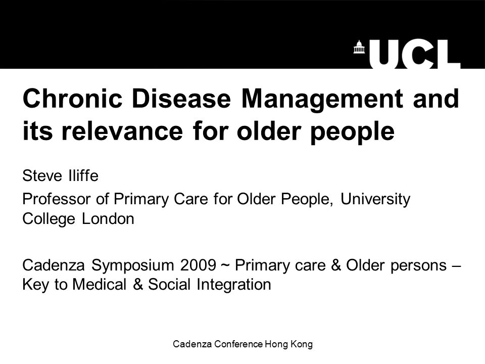 Cadenza Conference Hong Kong Chronic Disease Management and its relevance for older people Steve Iliffe Professor of Primary Care for Older People, University College London Cadenza Symposium 2009 ~ Primary care & Older persons – Key to Medical & Social Integration