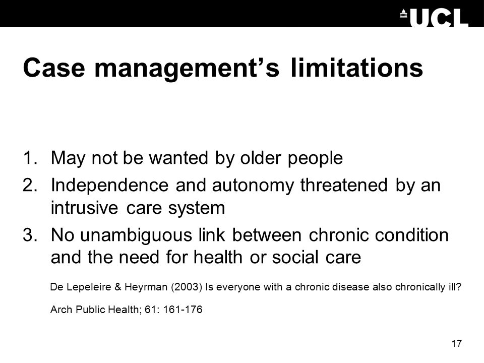 17 Case management’s limitations 1.May not be wanted by older people 2.Independence and autonomy threatened by an intrusive care system 3.No unambiguous link between chronic condition and the need for health or social care De Lepeleire & Heyrman (2003) Is everyone with a chronic disease also chronically ill.