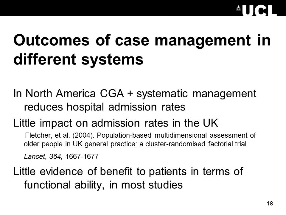 18 Outcomes of case management in different systems In North America CGA + systematic management reduces hospital admission rates Little impact on admission rates in the UK Fletcher, et al.
