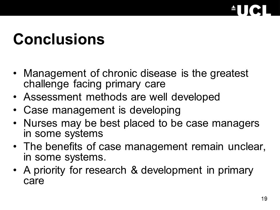 19 Conclusions Management of chronic disease is the greatest challenge facing primary care Assessment methods are well developed Case management is developing Nurses may be best placed to be case managers in some systems The benefits of case management remain unclear, in some systems.