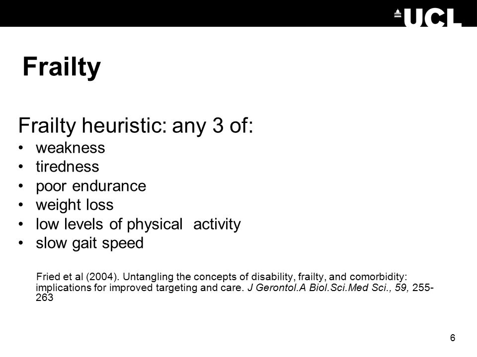 6 Frailty Frailty heuristic: any 3 of: weakness tiredness poor endurance weight loss low levels of physical activity slow gait speed Fried et al (2004).