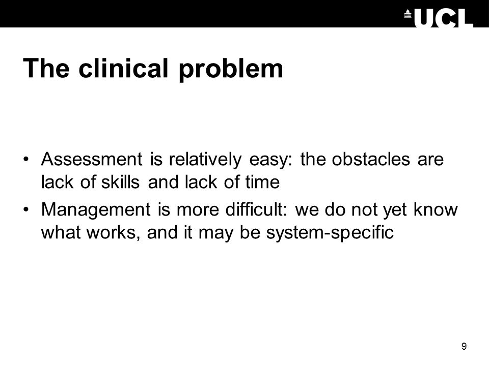 9 The clinical problem Assessment is relatively easy: the obstacles are lack of skills and lack of time Management is more difficult: we do not yet know what works, and it may be system-specific