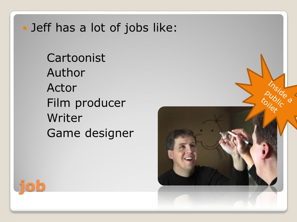 job Jeff has a lot of jobs like: Cartoonist Author Actor Film producer Writer Game designer Inside a public toilet