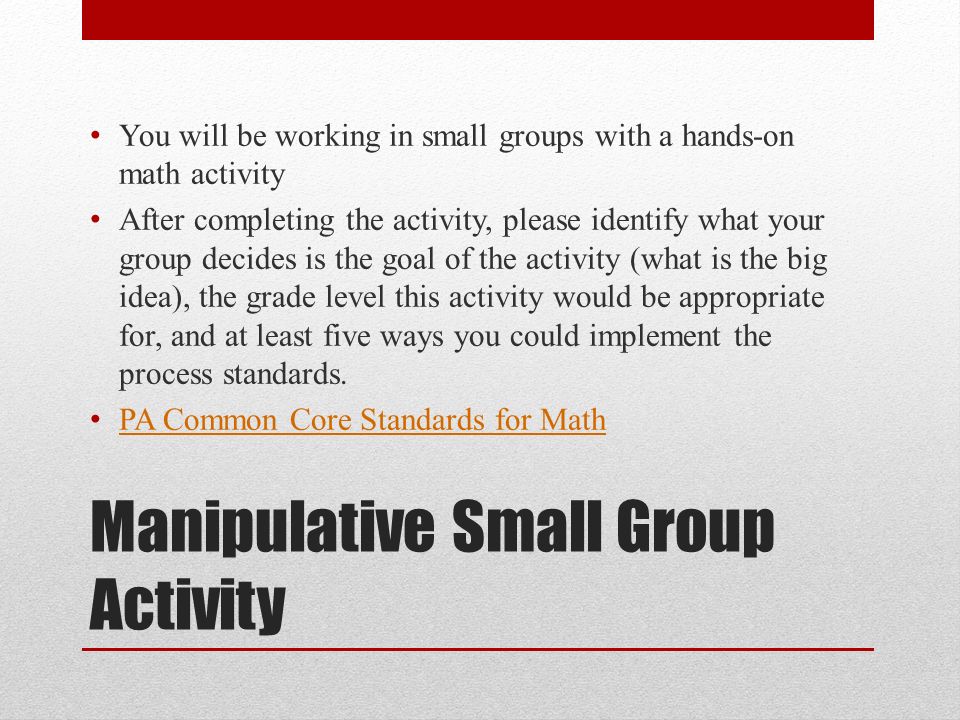 Manipulative Small Group Activity You will be working in small groups with a hands-on math activity After completing the activity, please identify what your group decides is the goal of the activity (what is the big idea), the grade level this activity would be appropriate for, and at least five ways you could implement the process standards.