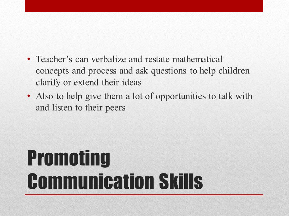 Promoting Communication Skills Teacher’s can verbalize and restate mathematical concepts and process and ask questions to help children clarify or extend their ideas Also to help give them a lot of opportunities to talk with and listen to their peers