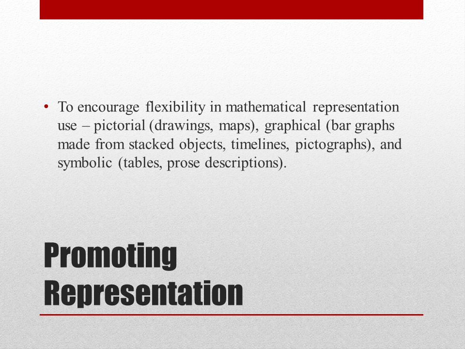 Promoting Representation To encourage flexibility in mathematical representation use – pictorial (drawings, maps), graphical (bar graphs made from stacked objects, timelines, pictographs), and symbolic (tables, prose descriptions).