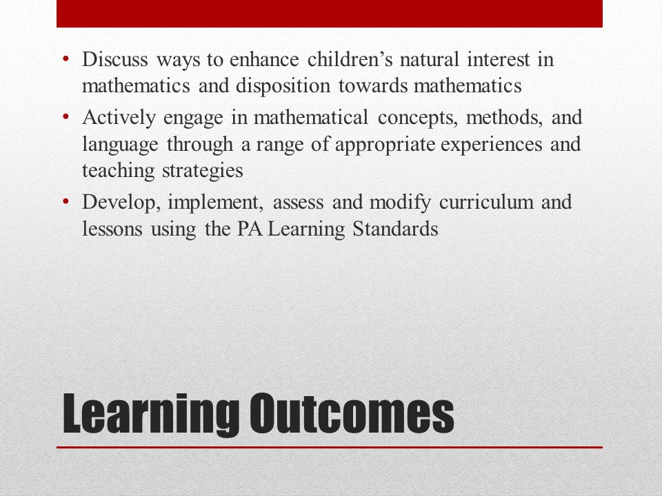 Learning Outcomes Discuss ways to enhance children’s natural interest in mathematics and disposition towards mathematics Actively engage in mathematical concepts, methods, and language through a range of appropriate experiences and teaching strategies Develop, implement, assess and modify curriculum and lessons using the PA Learning Standards