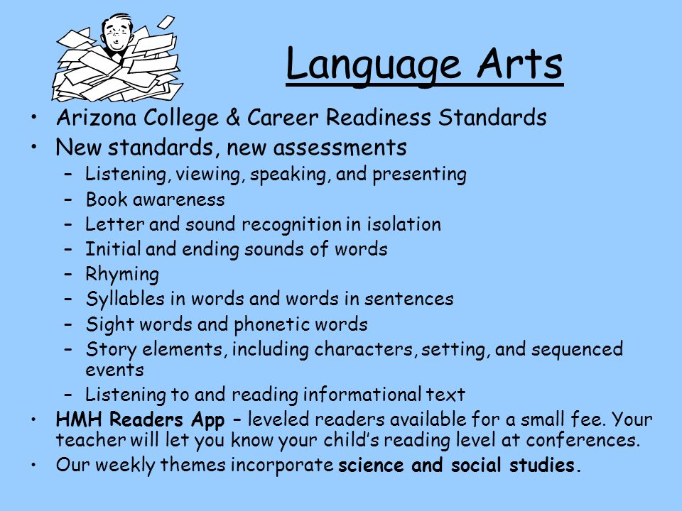 Language Arts Arizona College & Career Readiness Standards New standards, new assessments –Listening, viewing, speaking, and presenting –Book awareness –Letter and sound recognition in isolation –Initial and ending sounds of words –Rhyming –Syllables in words and words in sentences –Sight words and phonetic words –Story elements, including characters, setting, and sequenced events –Listening to and reading informational text HMH Readers App – leveled readers available for a small fee.