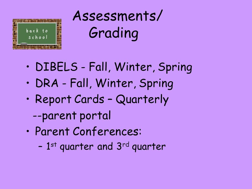 Assessments/ Grading DIBELS - Fall, Winter, Spring DRA - Fall, Winter, Spring Report Cards – Quarterly --parent portal Parent Conferences: –1 st quarter and 3 rd quarter