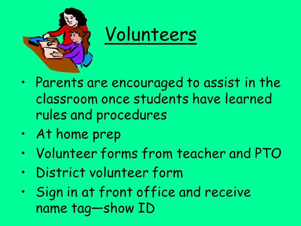 Volunteers Parents are encouraged to assist in the classroom once students have learned rules and procedures At home prep Volunteer forms from teacher and PTO District volunteer form Sign in at front office and receive name tag—show ID