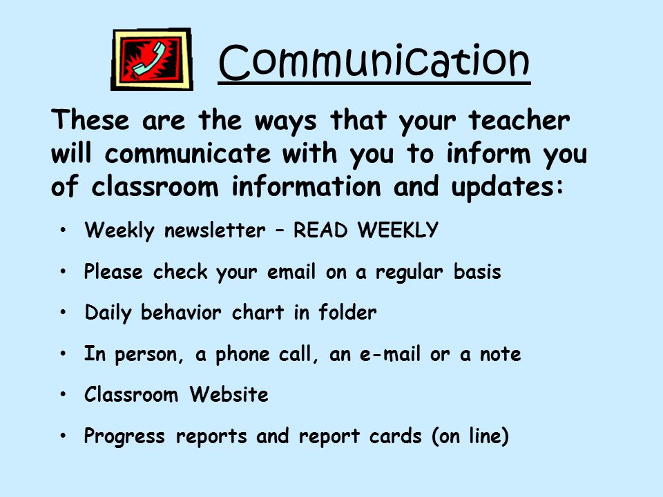 Communication These are the ways that your teacher will communicate with you to inform you of classroom information and updates: Weekly newsletter – READ WEEKLY Please check your  on a regular basis Daily behavior chart in folder In person, a phone call, an  or a note Classroom Website Progress reports and report cards (on line)