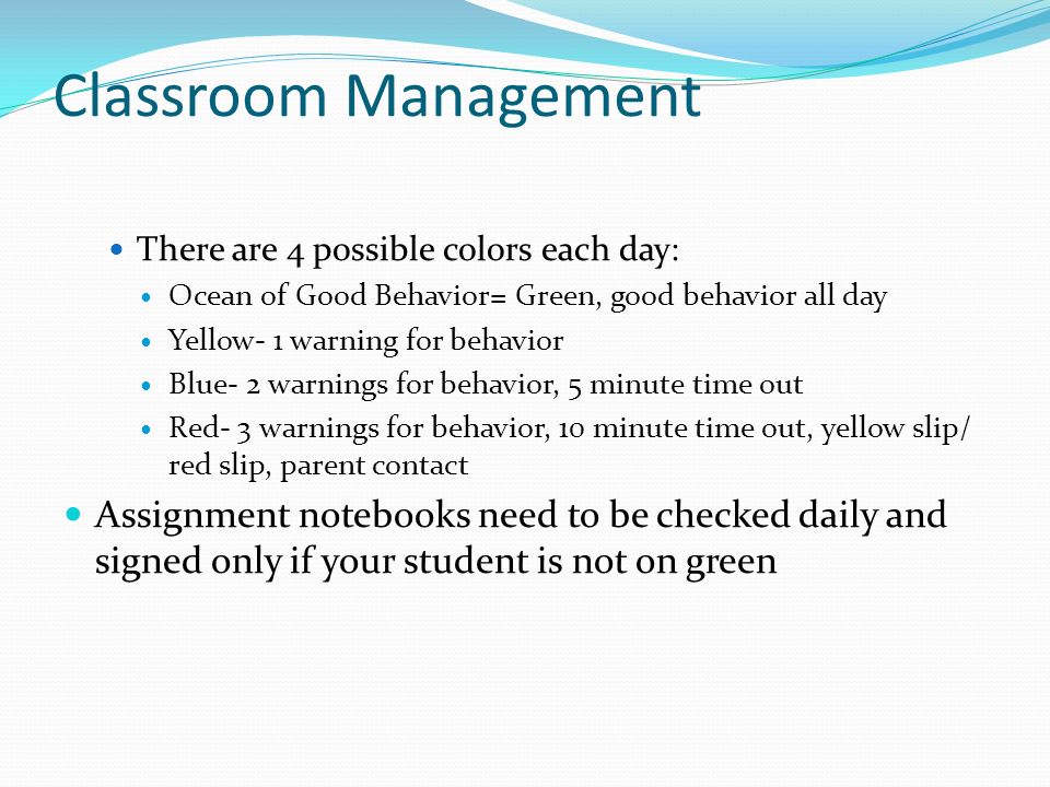 Classroom Management There are 4 possible colors each day: Ocean of Good Behavior= Green, good behavior all day Yellow- 1 warning for behavior Blue- 2 warnings for behavior, 5 minute time out Red- 3 warnings for behavior, 10 minute time out, yellow slip/ red slip, parent contact Assignment notebooks need to be checked daily and signed only if your student is not on green