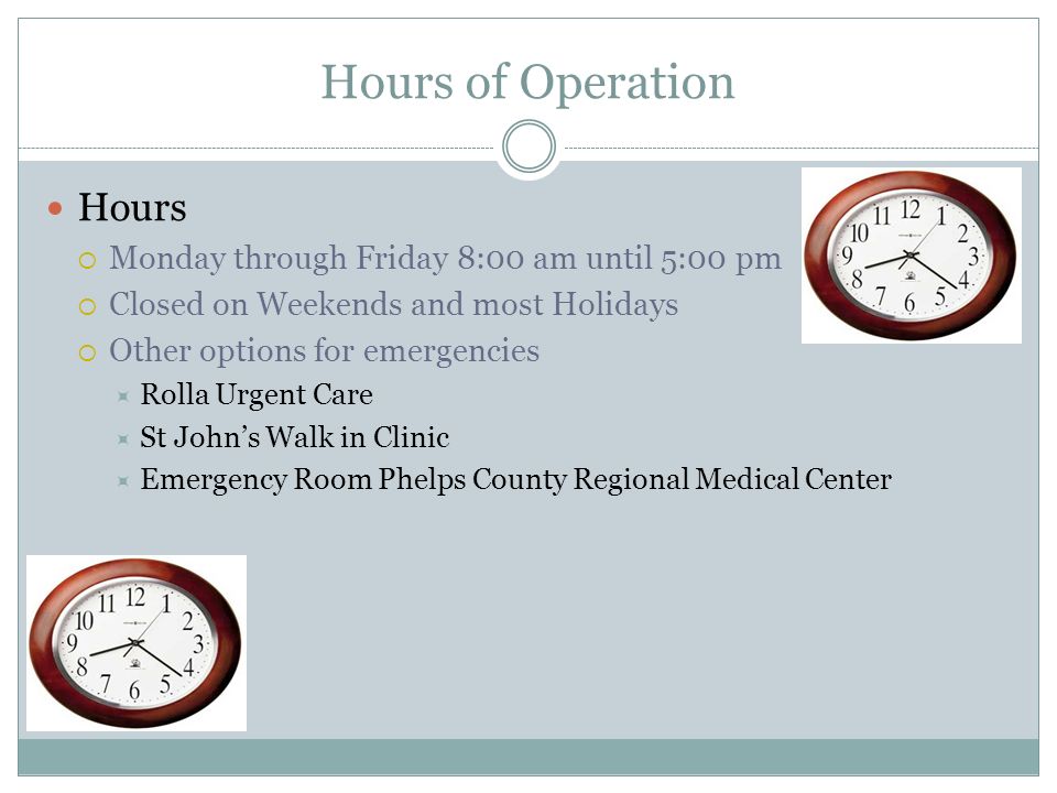 Hours of Operation Hours  Monday through Friday 8:00 am until 5:00 pm  Closed on Weekends and most Holidays  Other options for emergencies  Rolla Urgent Care  St John’s Walk in Clinic  Emergency Room Phelps County Regional Medical Center