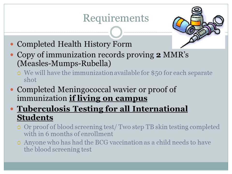 Requirements Completed Health History Form Copy of immunization records proving 2 MMR’s (Measles-Mumps-Rubella)  We will have the immunization available for $50 for each separate shot Completed Meningococcal wavier or proof of immunization if living on campus Tuberculosis Testing for all International Students  Or proof of blood screening test/ Two step TB skin testing completed with in 6 months of enrollment  Anyone who has had the BCG vaccination as a child needs to have the blood screening test