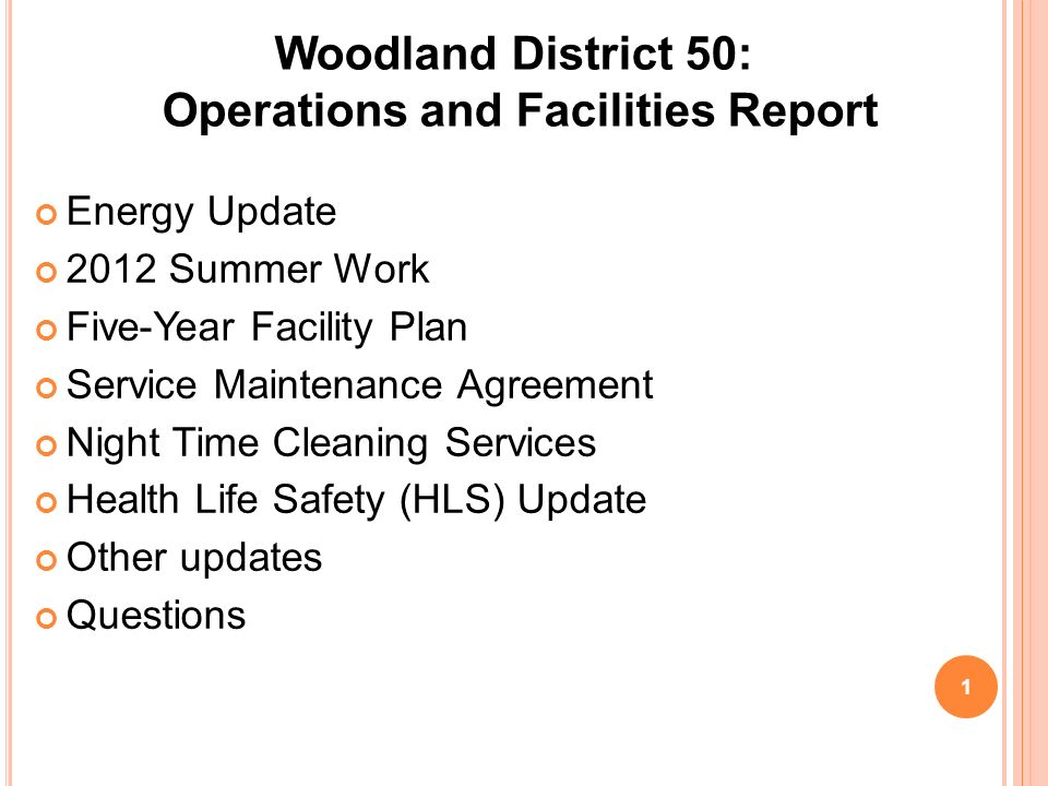 Woodland District 50: Operations and Facilities Report Energy Update 2012 Summer Work Five-Year Facility Plan Service Maintenance Agreement Night Time Cleaning Services Health Life Safety (HLS) Update Other updates Questions 1