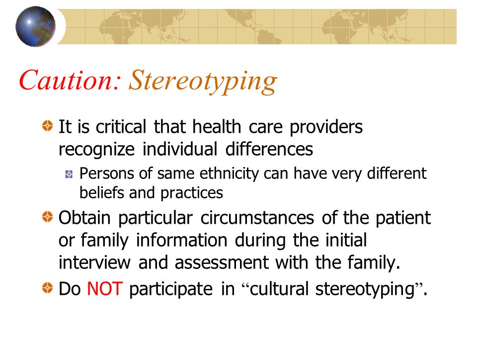 Caution: Stereotyping It is critical that health care providers recognize individual differences Persons of same ethnicity can have very different beliefs and practices Obtain particular circumstances of the patient or family information during the initial interview and assessment with the family.