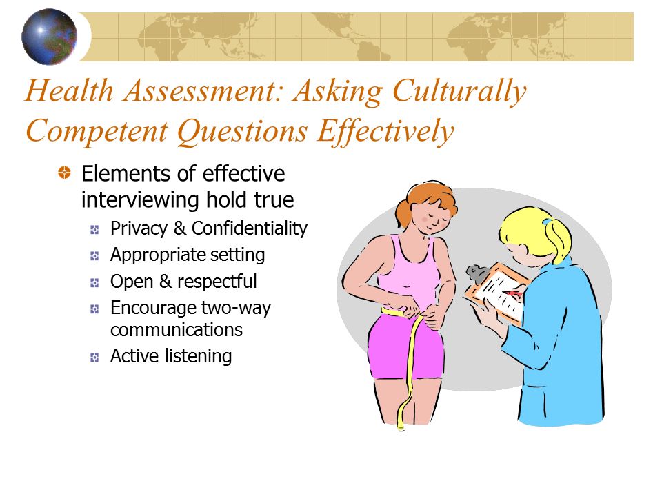 Health Assessment: Asking Culturally Competent Questions Effectively Elements of effective interviewing hold true Privacy & Confidentiality Appropriate setting Open & respectful Encourage two-way communications Active listening