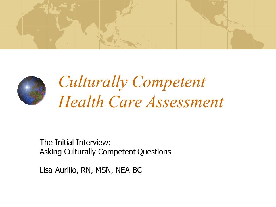 Culturally Competent Health Care Assessment The Initial Interview: Asking Culturally Competent Questions Lisa Aurilio, RN, MSN, NEA-BC