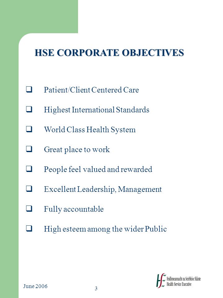 3 June 2006 HSE CORPORATE OBJECTIVES  Patient/Client Centered Care  Highest International Standards  World Class Health System  Great place to work  People feel valued and rewarded  Excellent Leadership, Management  Fully accountable  High esteem among the wider Public