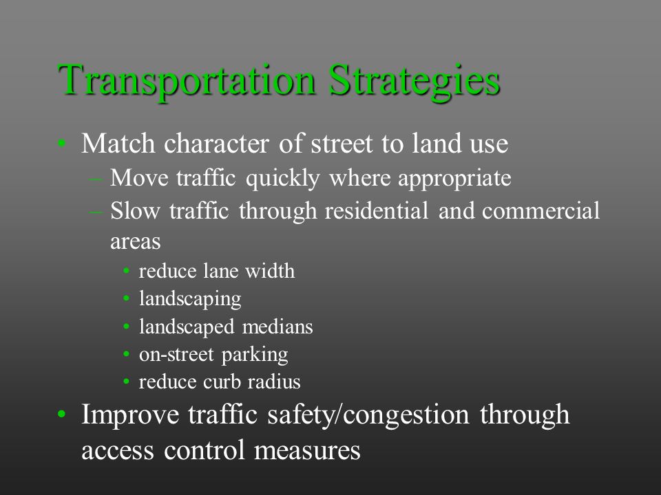 Transportation Strategies Match character of street to land use –Move traffic quickly where appropriate –Slow traffic through residential and commercial areas reduce lane width landscaping landscaped medians on-street parking reduce curb radius Improve traffic safety/congestion through access control measures