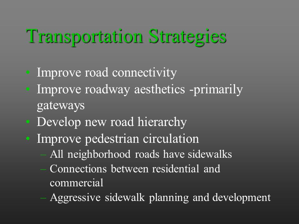 Transportation Strategies Improve road connectivity Improve roadway aesthetics -primarily gateways Develop new road hierarchy Improve pedestrian circulation –All neighborhood roads have sidewalks –Connections between residential and commercial –Aggressive sidewalk planning and development