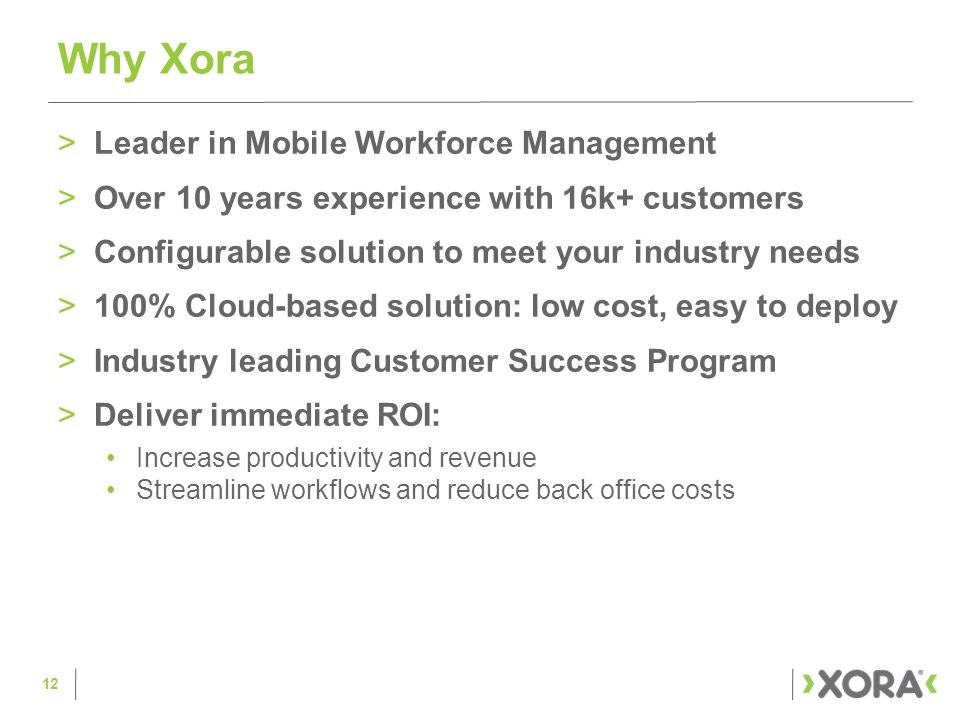 >Leader in Mobile Workforce Management >Over 10 years experience with 16k+ customers >Configurable solution to meet your industry needs >100% Cloud-based solution: low cost, easy to deploy >Industry leading Customer Success Program >Deliver immediate ROI: Increase productivity and revenue Streamline workflows and reduce back office costs Why Xora 12