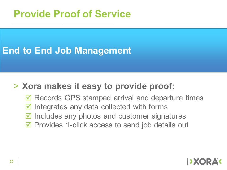 End to End Job Management >Xora makes it easy to provide proof:  Records GPS stamped arrival and departure times  Integrates any data collected with forms  Includes any photos and customer signatures  Provides 1-click access to send job details out Provide Proof of Service 23