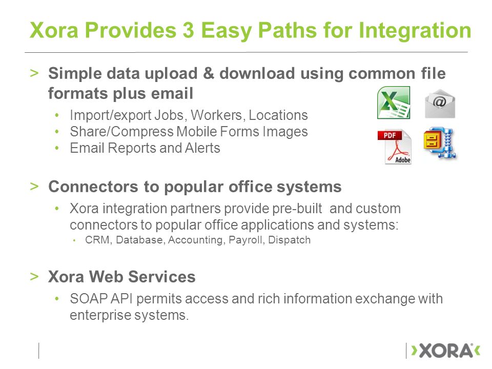 >Simple data upload & download using common file formats plus  Import/export Jobs, Workers, Locations Share/Compress Mobile Forms Images  Reports and Alerts >Connectors to popular office systems Xora integration partners provide pre-built and custom connectors to popular office applications and systems: CRM, Database, Accounting, Payroll, Dispatch >Xora Web Services SOAP API permits access and rich information exchange with enterprise systems.