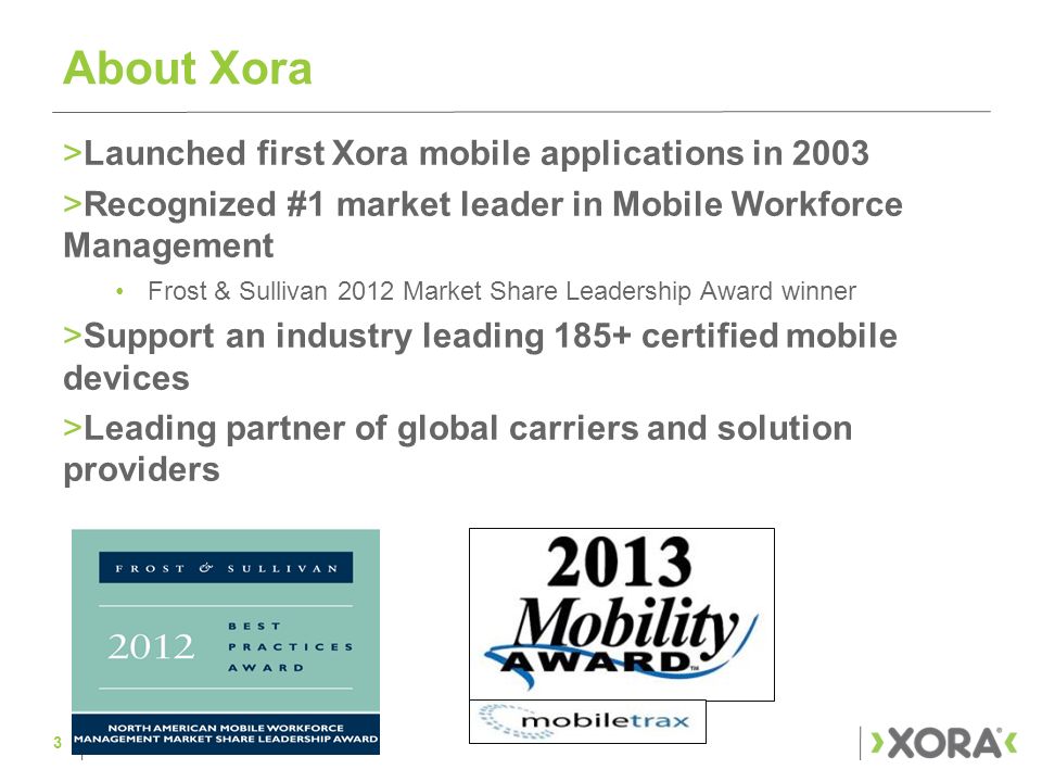 About Xora >Launched first Xora mobile applications in 2003 >Recognized #1 market leader in Mobile Workforce Management Frost & Sullivan 2012 Market Share Leadership Award winner >Support an industry leading 185+ certified mobile devices >Leading partner of global carriers and solution providers 3
