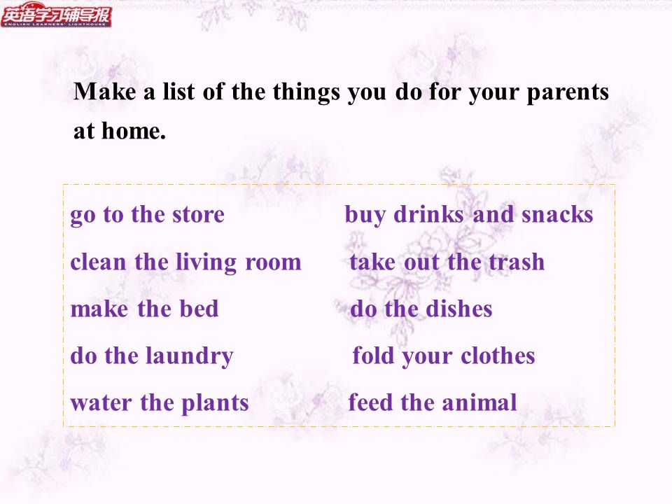 go to the store buy drinks and snacks clean the living room take out the trash make the bed do the dishes do the laundry fold your clothes water the plants feed the animal Make a list of the things you do for your parents at home.