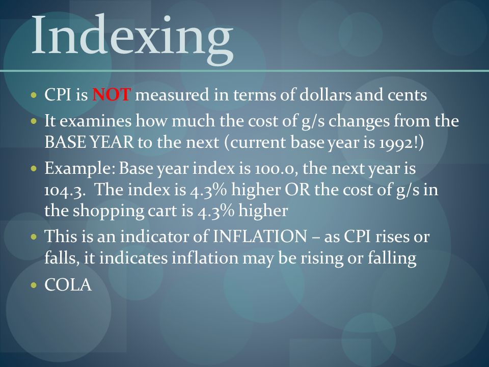 Indexing CPI is NOT measured in terms of dollars and cents It examines how much the cost of g/s changes from the BASE YEAR to the next (current base year is 1992!) Example: Base year index is 100.0, the next year is