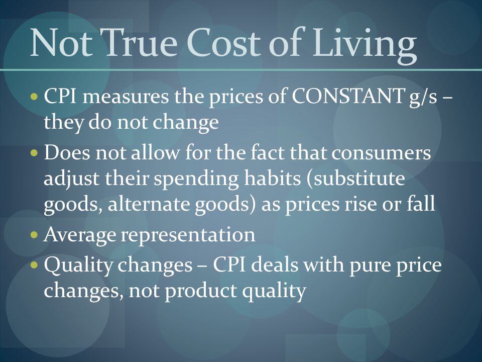Not True Cost of Living CPI measures the prices of CONSTANT g/s – they do not change Does not allow for the fact that consumers adjust their spending habits (substitute goods, alternate goods) as prices rise or fall Average representation Quality changes – CPI deals with pure price changes, not product quality