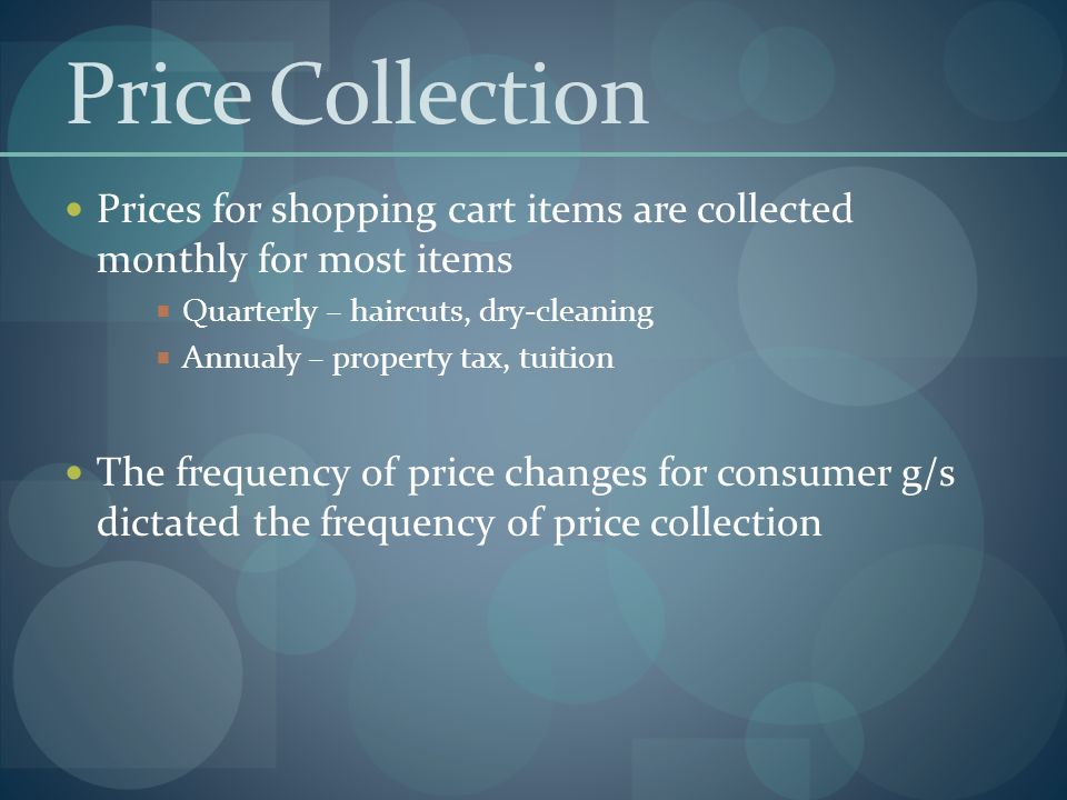 Price Collection Prices for shopping cart items are collected monthly for most items  Quarterly – haircuts, dry-cleaning  Annualy – property tax, tuition The frequency of price changes for consumer g/s dictated the frequency of price collection