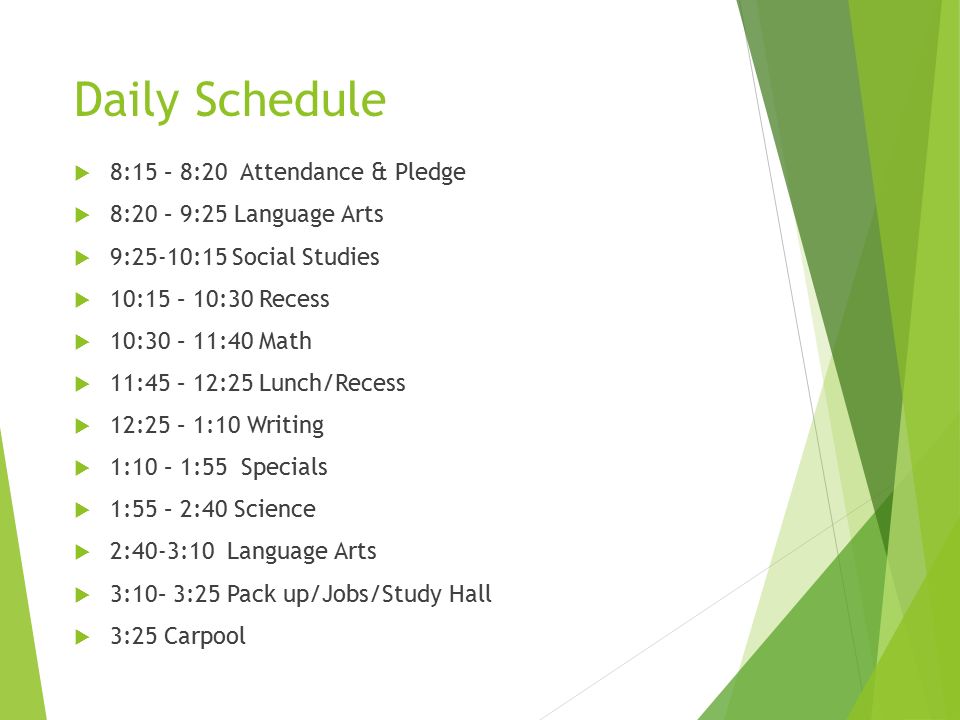 Daily Schedule  8:15 – 8:20 Attendance & Pledge  8:20 – 9:25 Language Arts  9:25-10:15 Social Studies  10:15 – 10:30 Recess  10:30 – 11:40 Math  11:45 – 12:25 Lunch/Recess  12:25 – 1:10 Writing  1:10 – 1:55 Specials  1:55 – 2:40 Science  2:40-3:10 Language Arts  3:10– 3:25 Pack up/Jobs/Study Hall  3:25 Carpool