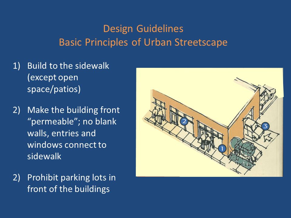 Design Guidelines Basic Principles of Urban Streetscape 1)Build to the sidewalk (except open space/patios) 2)Make the building front permeable ; no blank walls, entries and windows connect to sidewalk 2)Prohibit parking lots in front of the buildings