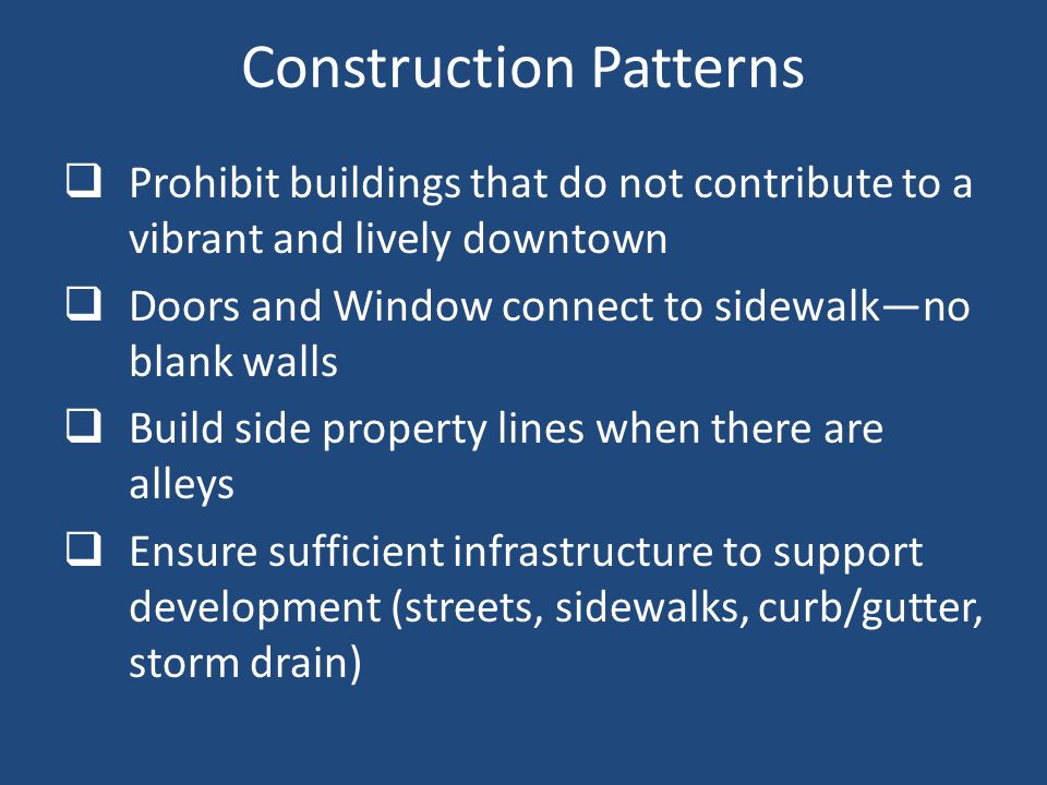 Construction Patterns  Prohibit buildings that do not contribute to a vibrant and lively downtown  Doors and Window connect to sidewalk—no blank walls  Build side property lines when there are alleys  Ensure sufficient infrastructure to support development (streets, sidewalks, curb/gutter, storm drain)