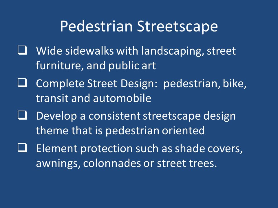 Pedestrian Streetscape  Wide sidewalks with landscaping, street furniture, and public art  Complete Street Design: pedestrian, bike, transit and automobile  Develop a consistent streetscape design theme that is pedestrian oriented  Element protection such as shade covers, awnings, colonnades or street trees.