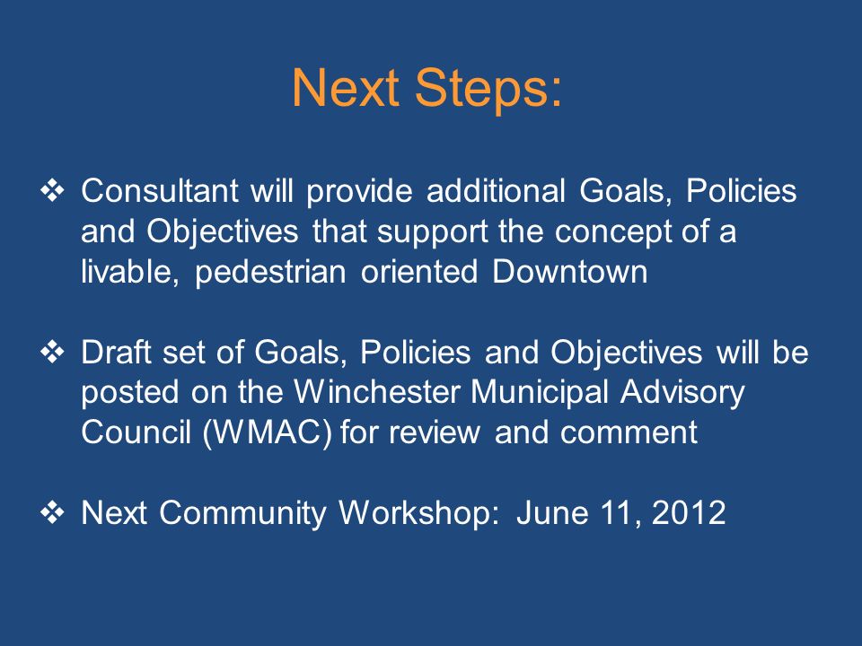 Next Steps:  Consultant will provide additional Goals, Policies and Objectives that support the concept of a livable, pedestrian oriented Downtown  Draft set of Goals, Policies and Objectives will be posted on the Winchester Municipal Advisory Council (WMAC) for review and comment  Next Community Workshop: June 11, 2012