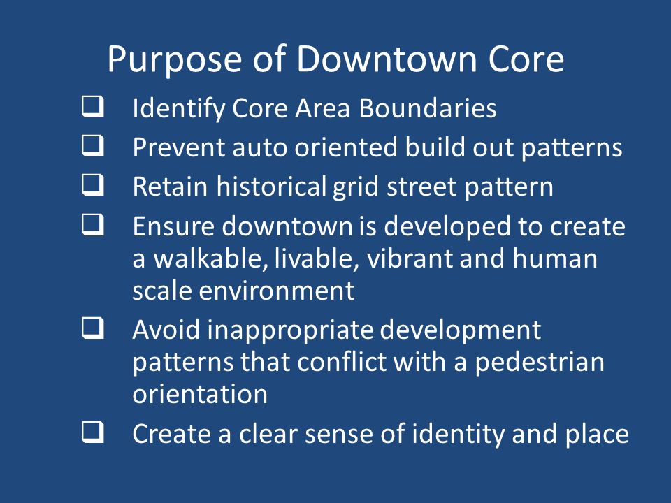 Purpose of Downtown Core  Identify Core Area Boundaries  Prevent auto oriented build out patterns  Retain historical grid street pattern  Ensure downtown is developed to create a walkable, livable, vibrant and human scale environment  Avoid inappropriate development patterns that conflict with a pedestrian orientation  Create a clear sense of identity and place
