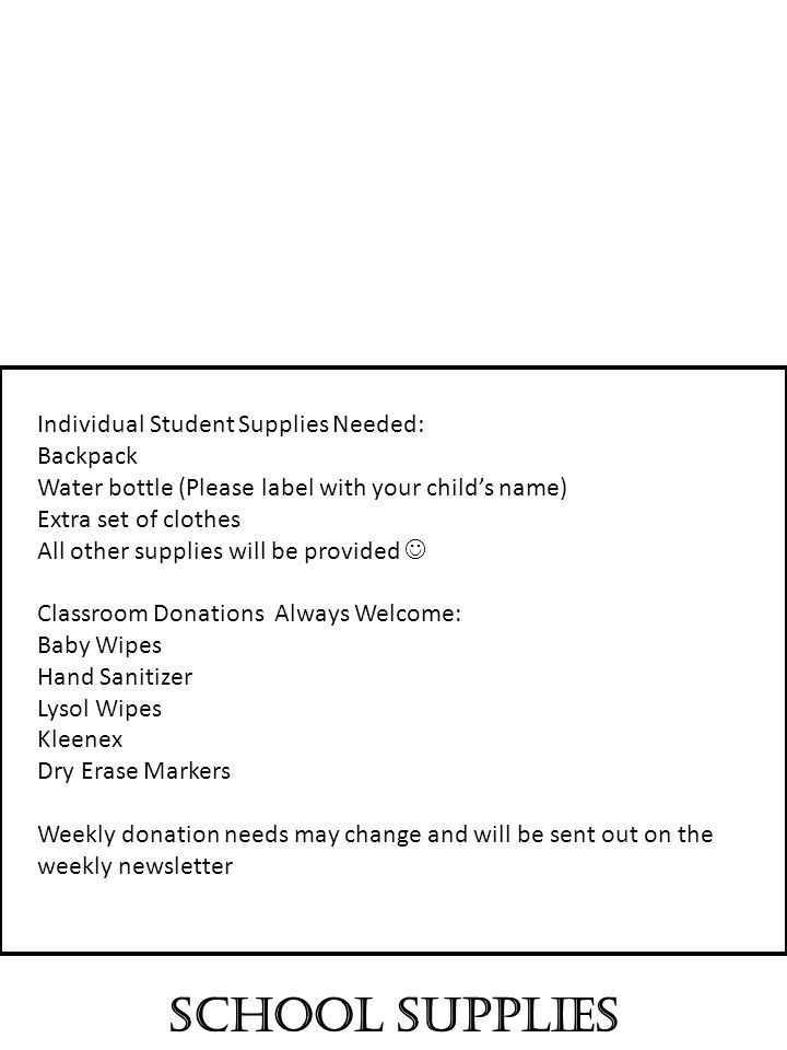 School Supplies Individual Student Supplies Needed: Backpack Water bottle (Please label with your child’s name) Extra set of clothes All other supplies will be provided Classroom Donations Always Welcome: Baby Wipes Hand Sanitizer Lysol Wipes Kleenex Dry Erase Markers Weekly donation needs may change and will be sent out on the weekly newsletter