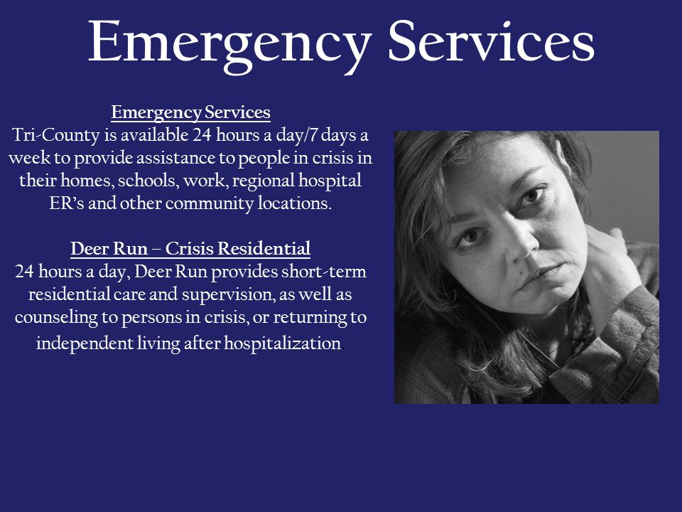 Emergency Services Tri-County is available 24 hours a day/7 days a week to provide assistance to people in crisis in their homes, schools, work, regional hospital ER’s and other community locations.
