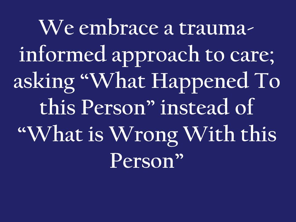 We embrace a trauma- informed approach to care; asking What Happened To this Person instead of What is Wrong With this Person