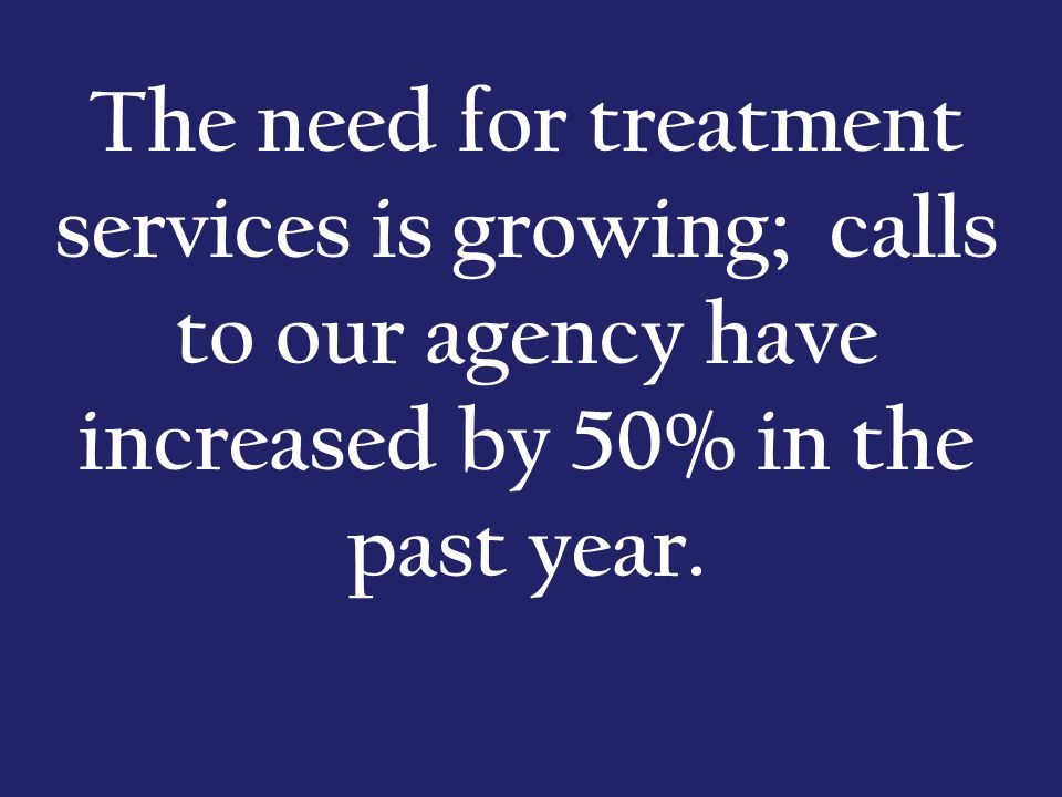 The need for treatment services is growing; calls to our agency have increased by 50% in the past year.