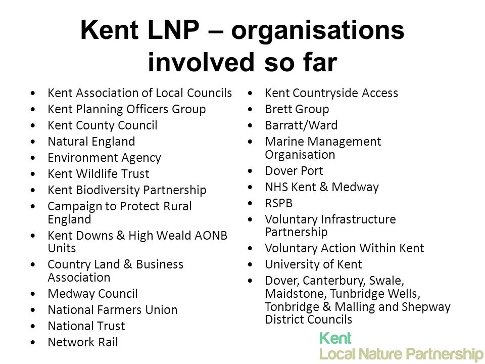 Kent LNP – organisations involved so far Kent Association of Local Councils Kent Planning Officers Group Kent County Council Natural England Environment Agency Kent Wildlife Trust Kent Biodiversity Partnership Campaign to Protect Rural England Kent Downs & High Weald AONB Units Country Land & Business Association Medway Council National Farmers Union National Trust Network Rail Kent Countryside Access Brett Group Barratt/Ward Marine Management Organisation Dover Port NHS Kent & Medway RSPB Voluntary Infrastructure Partnership Voluntary Action Within Kent University of Kent Dover, Canterbury, Swale, Maidstone, Tunbridge Wells, Tonbridge & Malling and Shepway District Councils