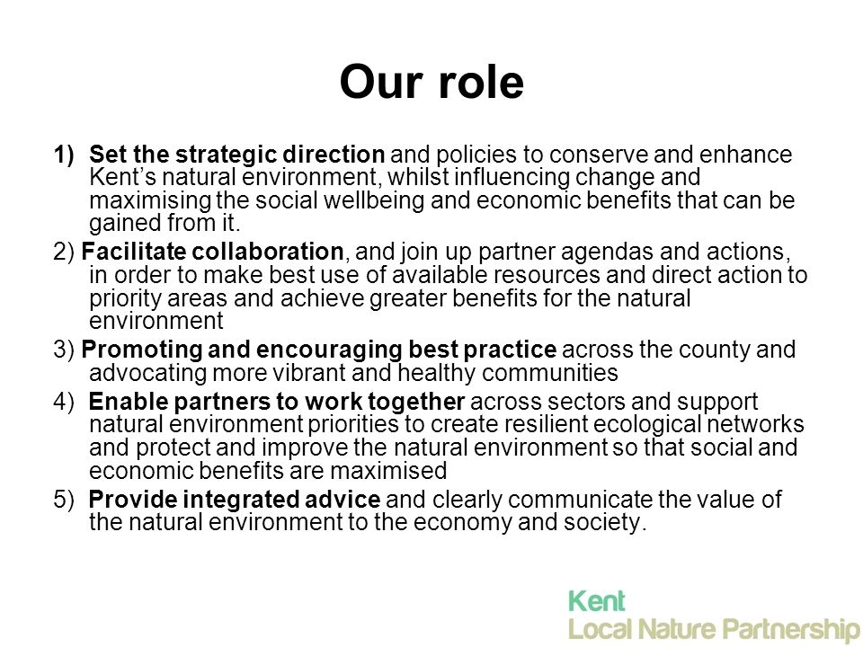 Our role 1)Set the strategic direction and policies to conserve and enhance Kent’s natural environment, whilst influencing change and maximising the social wellbeing and economic benefits that can be gained from it.